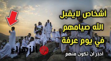 أشخاص لا يقبل الله صيامهم في يوم عرفة.. أحذر أن تكون واحد منهم